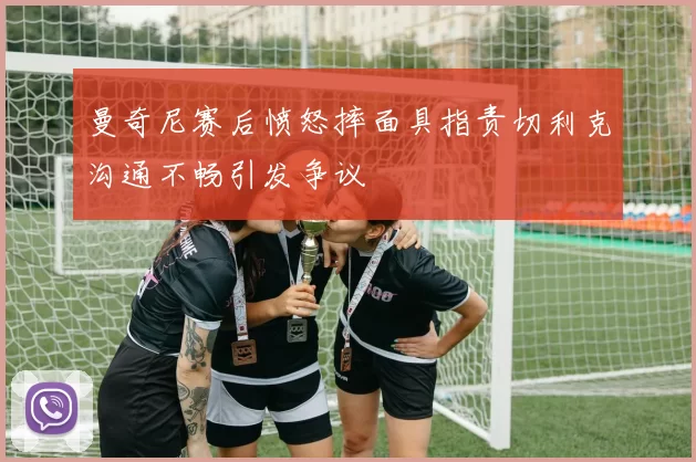 曼奇尼赛后愤怒摔面具指责切利克沟通不畅引发争议