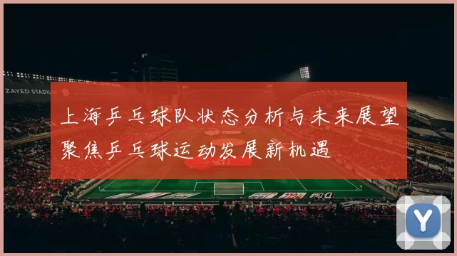 上海乒乓球队状态分析与未来展望聚焦乒乓球运动发展新机遇