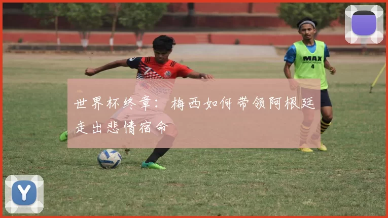 世界杯终章:梅西如何带领阿根廷走出悲情宿命