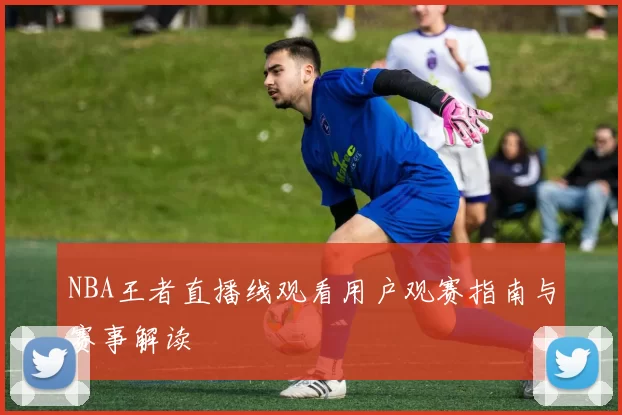 NBA王者直播线观看用户观赛指南与赛事解读