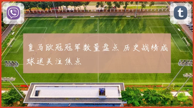 皇马欧冠冠军数量盘点 历史战绩成球迷关注焦点