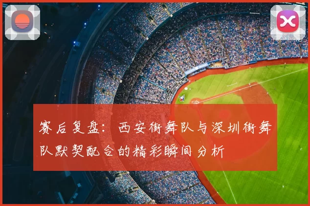 赛后复盘:西安街舞队与深圳街舞队默契配合的精彩瞬间分析