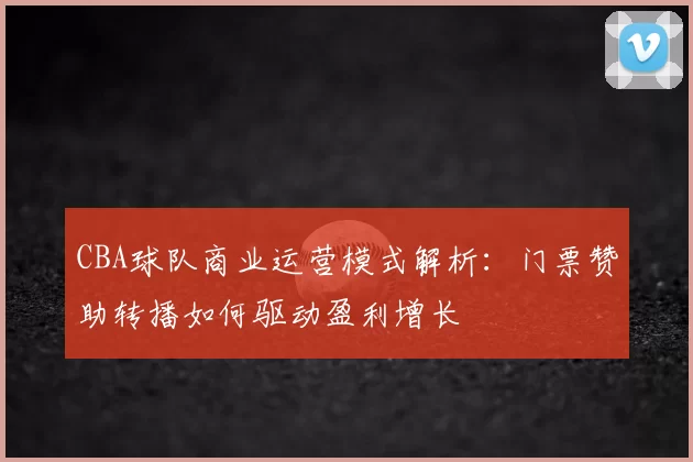 CBA球队商业运营模式解析:门票赞助转播如何驱动盈利增长