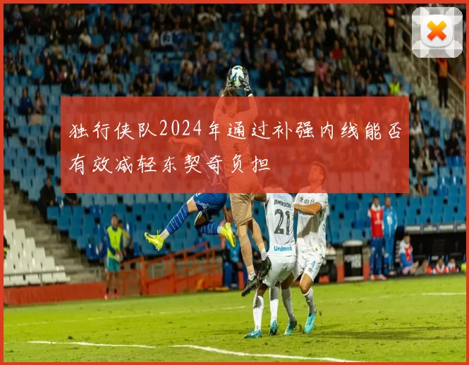 独行侠队2024年通过补强内线能否有效减轻东契奇负担