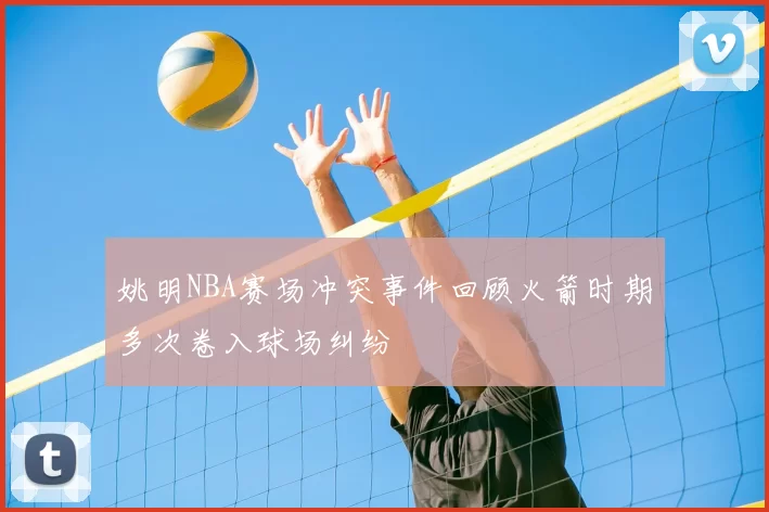 姚明NBA赛场冲突事件回顾火箭时期多次卷入球场纠纷