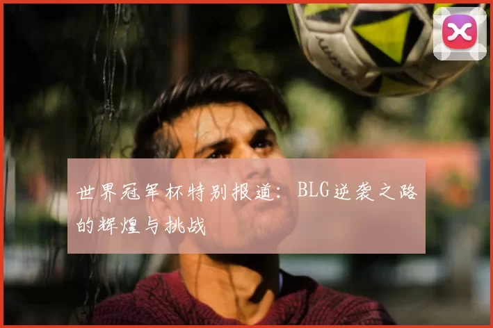 世界冠军杯特别报道：BLG逆袭之路的辉煌与挑战