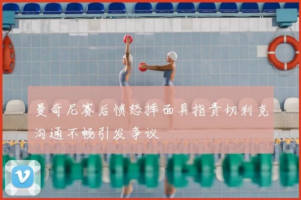 曼奇尼赛后愤怒摔面具指责切利克沟通不畅引发争议