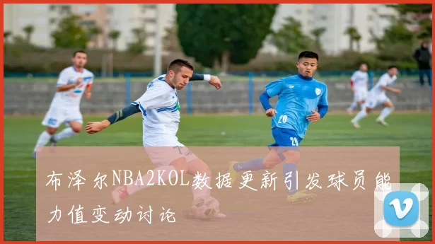 布泽尔NBA2KOL数据更新引发球员能力值变动讨论