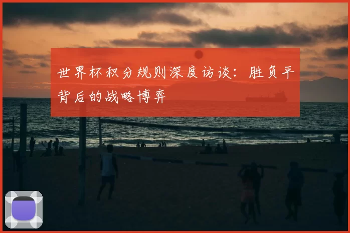 世界杯积分规则深度访谈：胜负平背后的战略博弈
