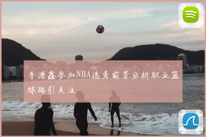 李源鑫参加NBA选秀前景分析职业篮球路引关注