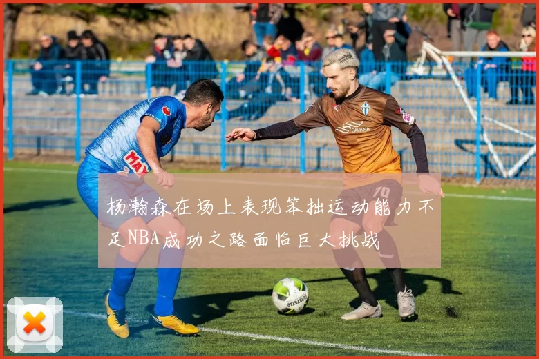 杨瀚森在场上表现笨拙运动能力不足NBA成功之路面临巨大挑战