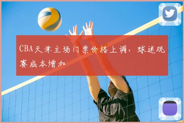 CBA天津主场门票价格上调,球迷观赛成本增加