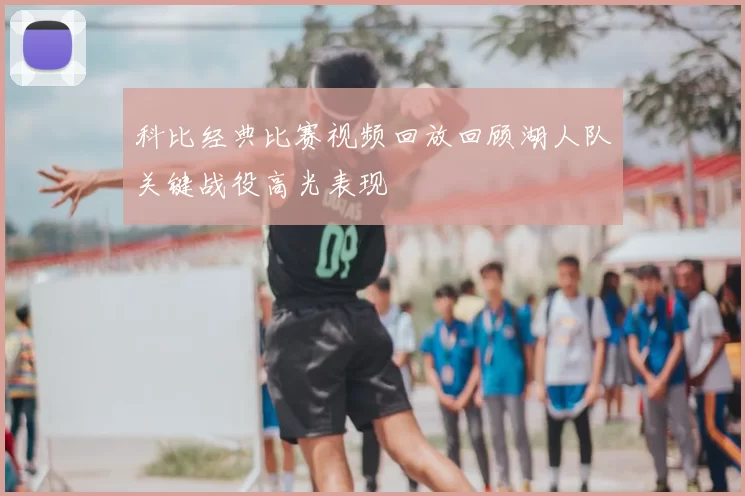 科比经典比赛视频回放回顾湖人队关键战役高光表现