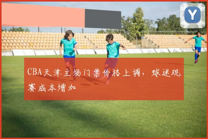 CBA天津主场门票价格上调,球迷观赛成本增加