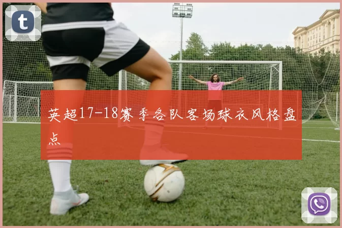 英超17-18赛季各队客场球衣风格盘点