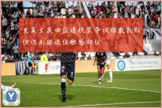 克莱女友回应透视装争议称戴乳贴但仍未能遮住敏感部位