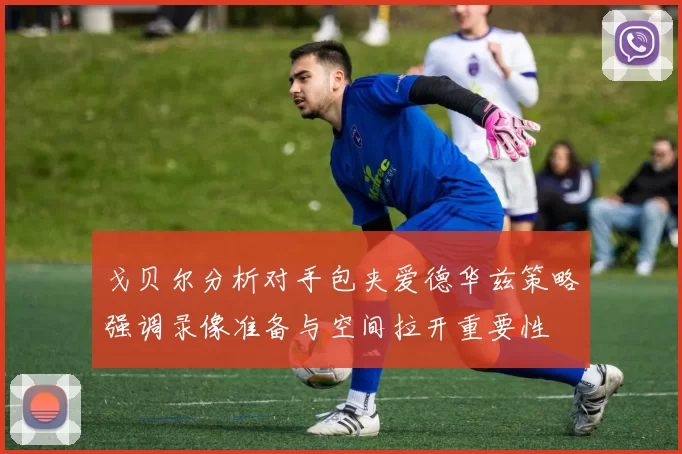戈贝尔分析对手包夹爱德华兹策略强调录像准备与空间拉开重要性