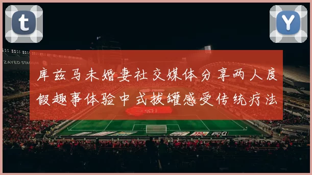 库兹马未婚妻社交媒体分享两人度假趣事体验中式拔罐感受传统疗法魅力