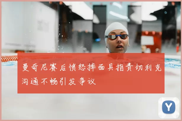 曼奇尼赛后愤怒摔面具指责切利克沟通不畅引发争议
