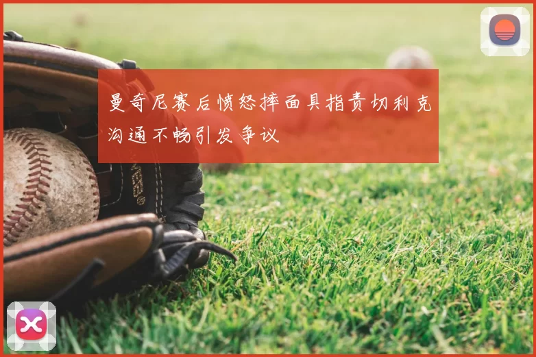 曼奇尼赛后愤怒摔面具指责切利克沟通不畅引发争议