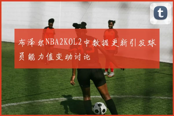 布泽尔NBA2KOL2中数据更新引发球员能力值变动讨论