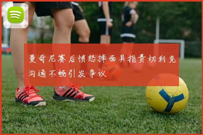 曼奇尼赛后愤怒摔面具指责切利克沟通不畅引发争议