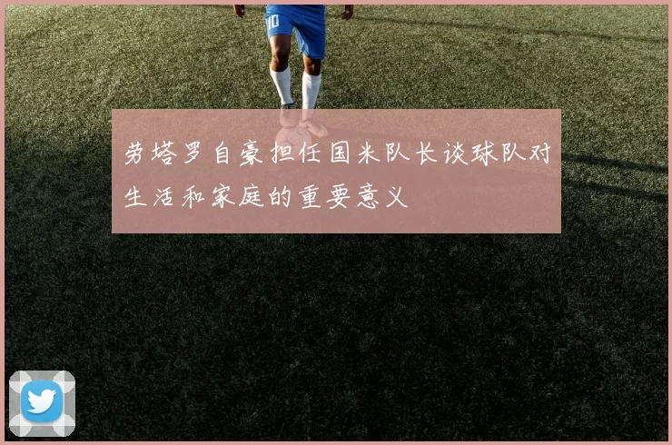 劳塔罗自豪担任国米队长谈球队对生活和家庭的重要意义