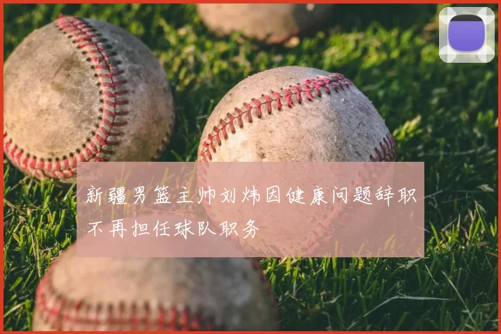 新疆男篮主帅刘炜因健康问题辞职不再担任球队职务