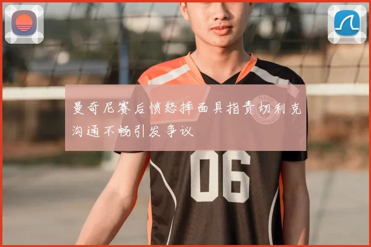 曼奇尼赛后愤怒摔面具指责切利克沟通不畅引发争议