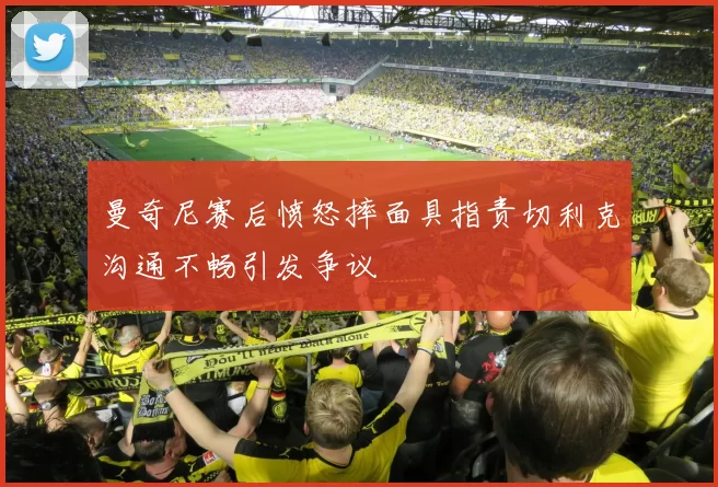 曼奇尼赛后愤怒摔面具指责切利克沟通不畅引发争议