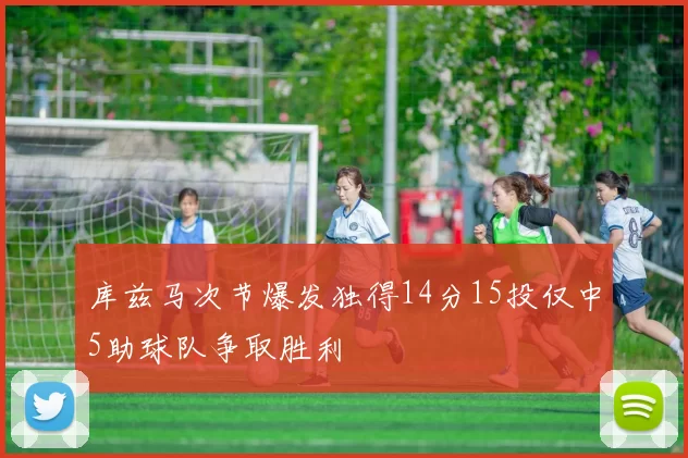 库兹马次节爆发独得14分15投仅中5助球队争取胜利