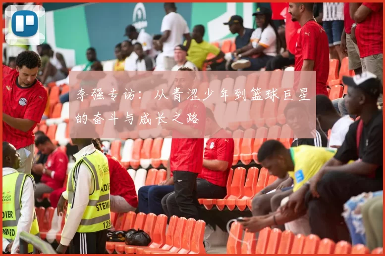 李强专访:从青涩少年到篮球巨星的奋斗与成长之路