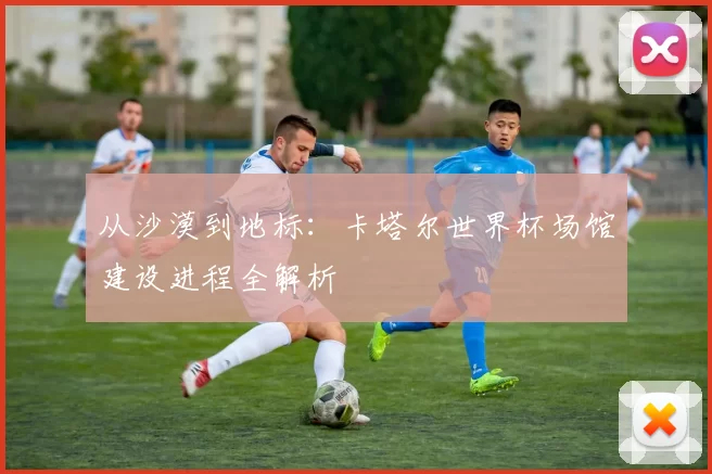 从沙漠到地标:卡塔尔世界杯场馆建设进程全解析