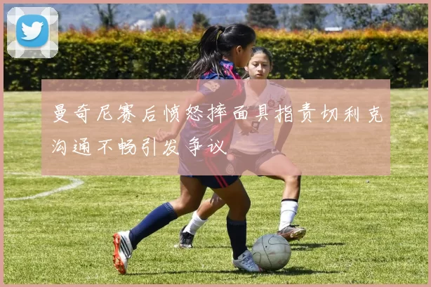 曼奇尼赛后愤怒摔面具指责切利克沟通不畅引发争议