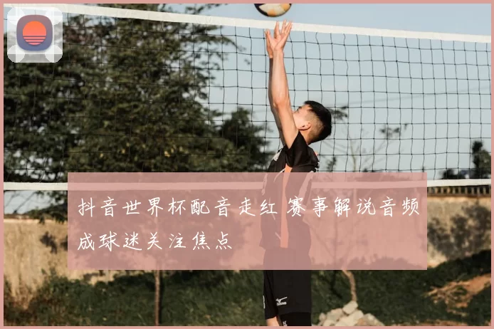 抖音世界杯配音走红 赛事解说音频成球迷关注焦点
