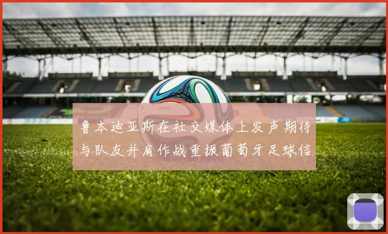鲁本迪亚斯在社交媒体上发声期待与队友并肩作战重振葡萄牙足球信心