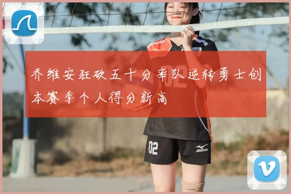 乔维安狂砍五十分率队逆转勇士创本赛季个人得分新高