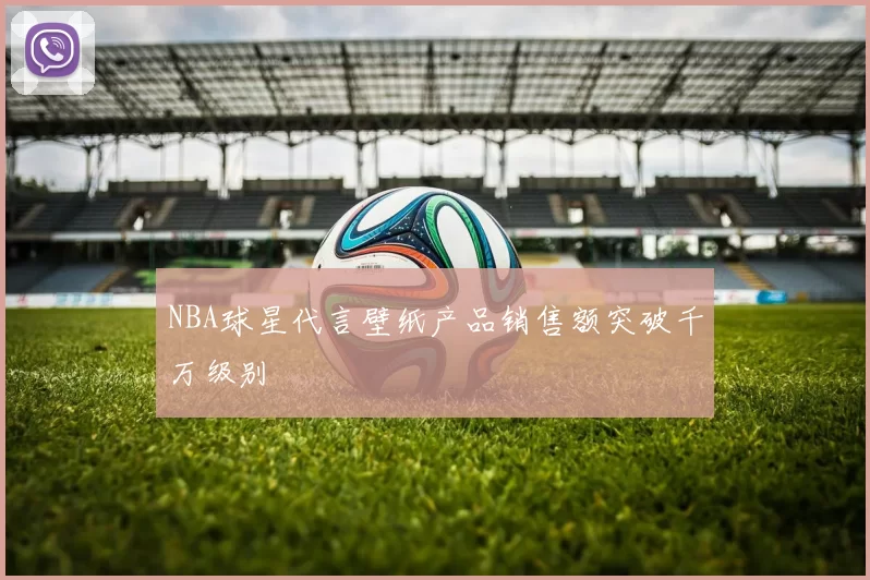 NBA球星代言壁纸产品销售额突破千万级别