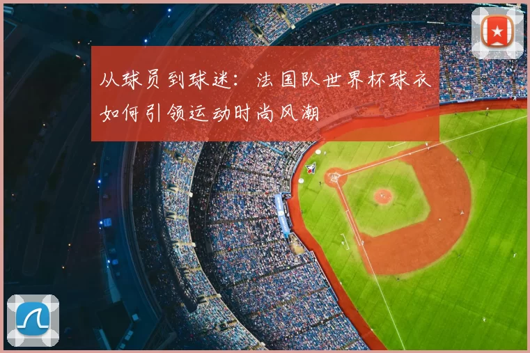 从球员到球迷:法国队世界杯球衣如何引领运动时尚风潮