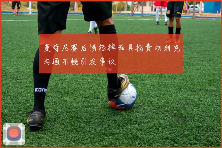 曼奇尼赛后愤怒摔面具指责切利克沟通不畅引发争议