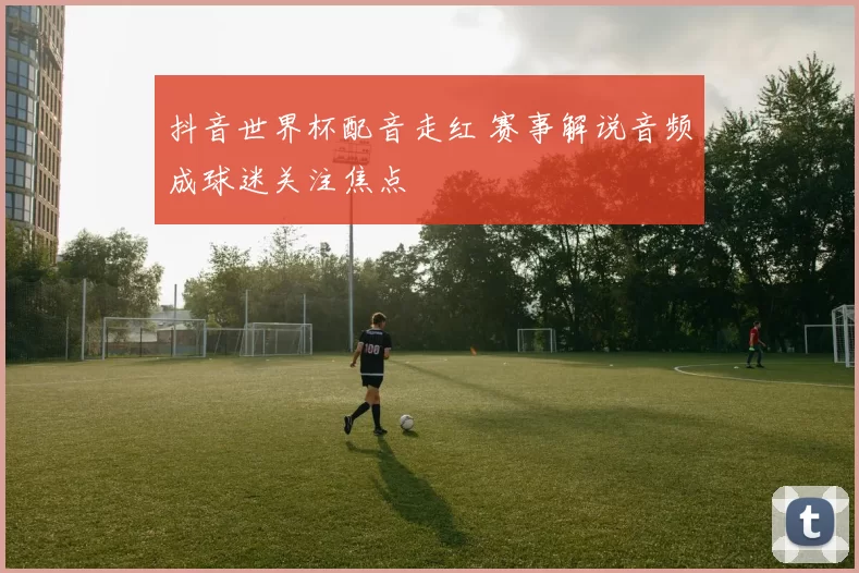 抖音世界杯配音走红 赛事解说音频成球迷关注焦点