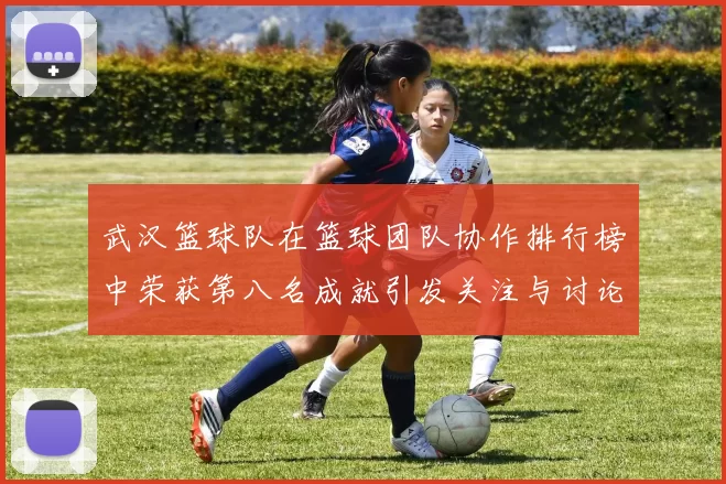 武汉篮球队在篮球团队协作排行榜中荣获第八名成就引发关注与讨论