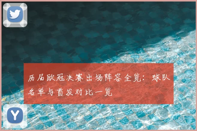 历届欧冠决赛出场阵容全览:球队名单与首发对比一览