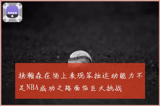 杨瀚森在场上表现笨拙运动能力不足NBA成功之路面临巨大挑战