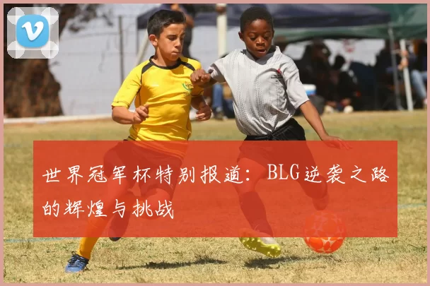 世界冠军杯特别报道：BLG逆袭之路的辉煌与挑战
