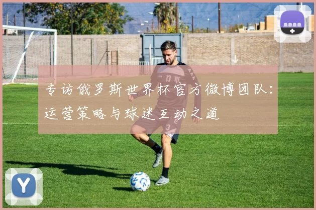 专访俄罗斯世界杯官方微博团队:运营策略与球迷互动之道